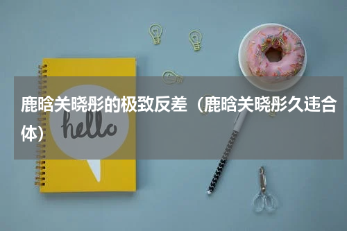 鹿晗关晓彤的极致反差（鹿晗关晓彤久违合体）