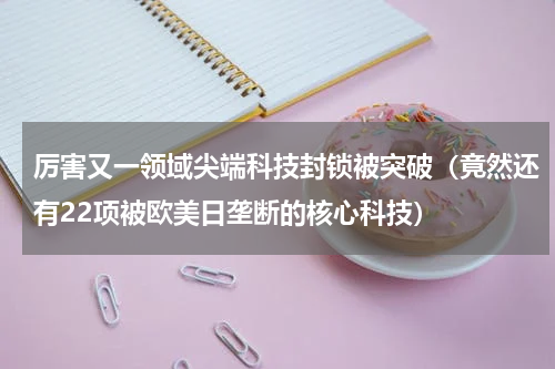 厉害又一领域尖端科技封锁被突破（竟然还有22项被欧美日垄断的核心科技）