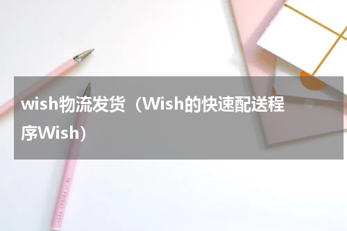 wish物流发货（Wish的快速配送程序Wish）