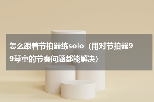 怎么跟着节拍器练solo（用对节拍器99琴童的节奏问题都能解决）