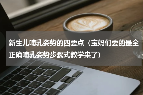 新生儿哺乳姿势的四要点（宝妈们要的最全正确哺乳姿势步骤式教学来了）