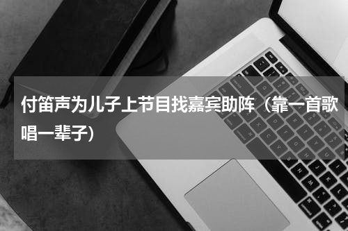付笛声为儿子上节目找嘉宾助阵（靠一首歌唱一辈子）