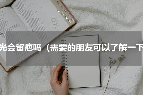 激光会留疤吗（需要的朋友可以了解一下）