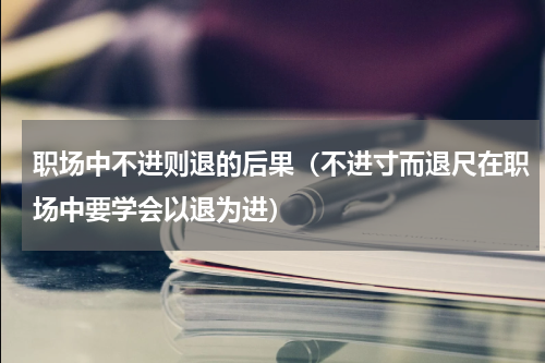 职场中不进则退的后果（不进寸而退尺在职场中要学会以退为进）