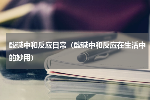 酸碱中和反应日常（酸碱中和反应在生活中的妙用）