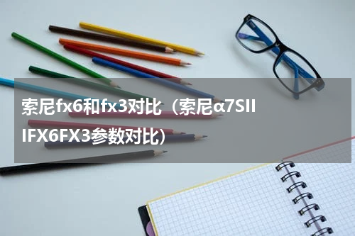 索尼fx6和fx3对比（索尼α7SIIIFX6FX3参数对比）