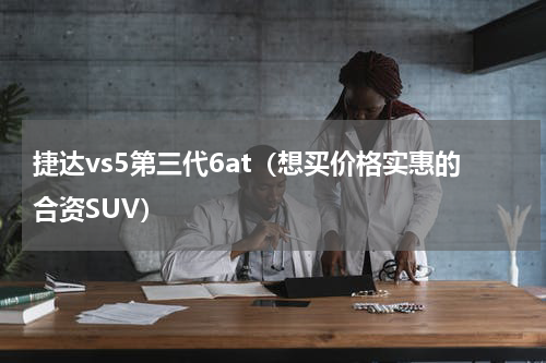 捷达vs5第三代6at（想买价格实惠的合资SUV）