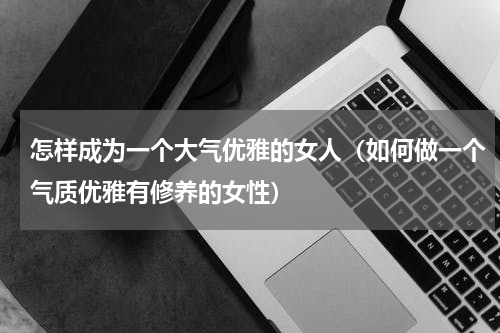 怎样成为一个大气优雅的女人（如何做一个气质优雅有修养的女性）