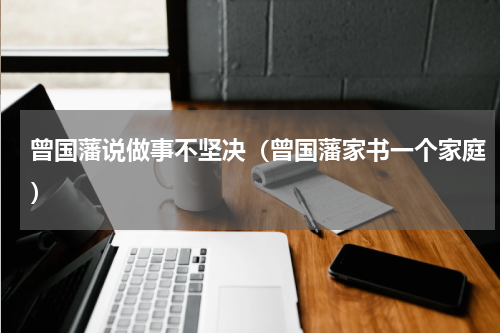 曾国藩说做事不坚决（曾国藩家书一个家庭）