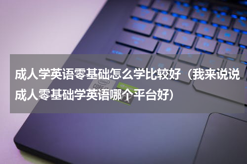 成人学英语零基础怎么学比较好（我来说说成人零基础学英语哪个平台好）
