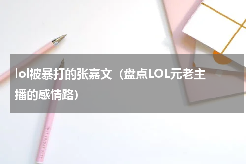 lol被暴打的张嘉文（盘点LOL元老主播的感情路）