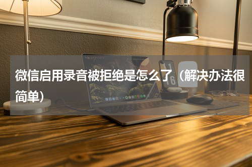 微信启用录音被拒绝是怎么了（解决办法很简单）