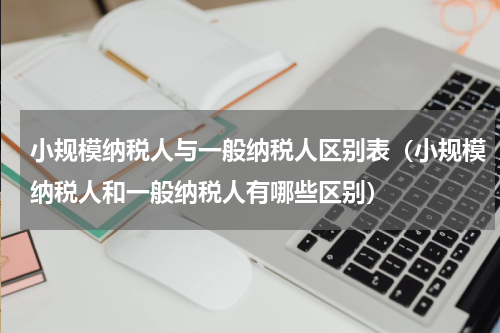 小规模纳税人与一般纳税人区别表（小规模纳税人和一般纳税人有哪些区别）