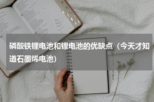 磷酸铁锂电池和锂电池的优缺点（今天才知道石墨烯电池）