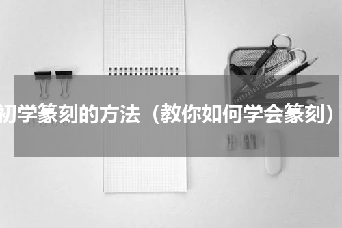 初学篆刻的方法（教你如何学会篆刻）
