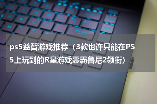 ps5益智游戏推荐（3款也许只能在PS5上玩到的R星游戏恶霸鲁尼2领衔）