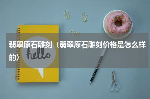 翡翠原石雕刻（翡翠原石雕刻价格是怎么样的）