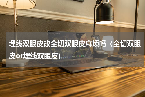 埋线双眼皮改全切双眼皮麻烦吗（全切双眼皮or埋线双眼皮）