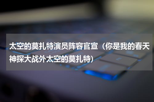太空的莫扎特演员阵容官宣（你是我的春天神探大战外太空的莫扎特）