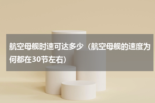 航空母舰时速可达多少（航空母舰的速度为何都在30节左右）
