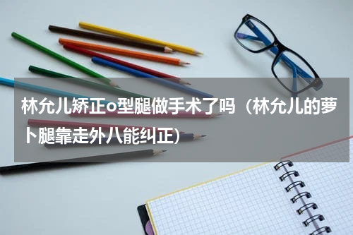 林允儿矫正o型腿做手术了吗（林允儿的萝卜腿靠走外八能纠正）