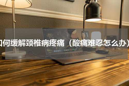 如何缓解颈椎病疼痛（酸痛难忍怎么办）