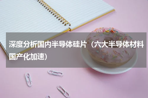 深度分析国内半导体硅片（六大半导体材料国产化加速）