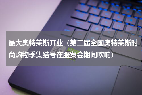 最大奥特莱斯开业（第二届全国奥特莱斯时尚购物季集结号在服贸会期间吹响）
