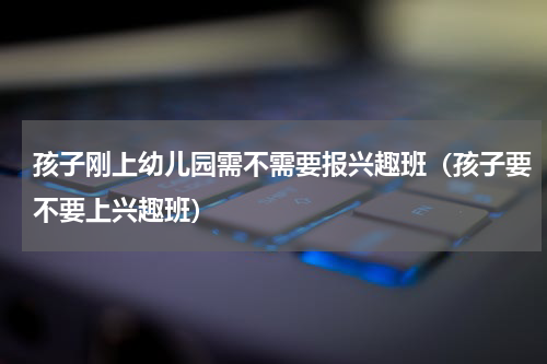 孩子刚上幼儿园需不需要报兴趣班（孩子要不要上兴趣班）