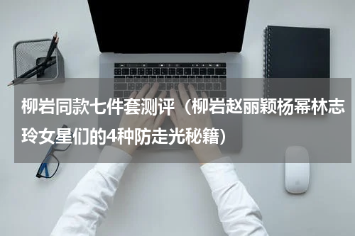 柳岩同款七件套测评（柳岩赵丽颖杨幂林志玲女星们的4种防走光秘籍）
