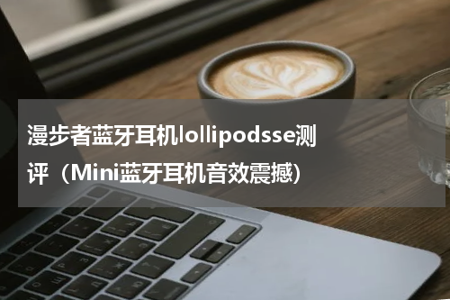 漫步者蓝牙耳机lollipodsse测评（Mini蓝牙耳机音效震撼）