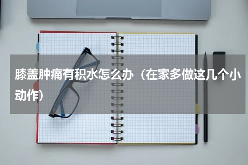 膝盖肿痛有积水怎么办（在家多做这几个小动作）