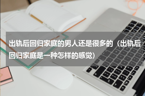 出轨后回归家庭的男人还是很多的（出轨后回归家庭是一种怎样的感觉）