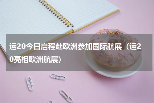 运20今日启程赴欧洲参加国际航展（运20亮相欧洲航展）