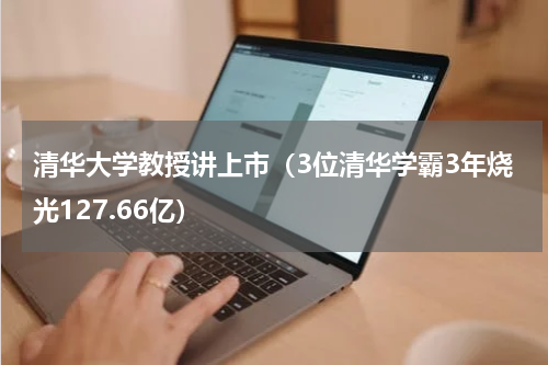 清华大学教授讲上市（3位清华学霸3年烧光127.66亿）