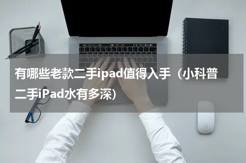有哪些老款二手ipad值得入手（小科普二手iPad水有多深）