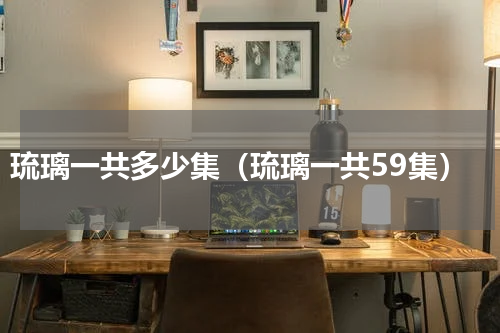 琉璃一共多少集（琉璃一共59集）