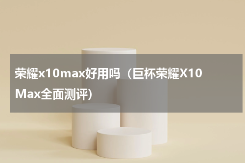 荣耀x10max好用吗（巨杯荣耀X10Max全面测评）