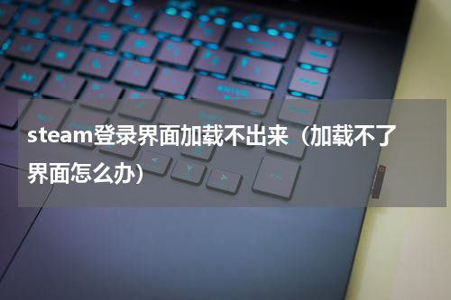 steam登录界面加载不出来（加载不了界面怎么办）
