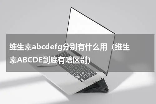 维生素abcdefg分别有什么用（维生素ABCDE到底有啥区别）