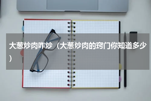 大葱炒肉咋炒（大葱炒肉的窍门你知道多少）