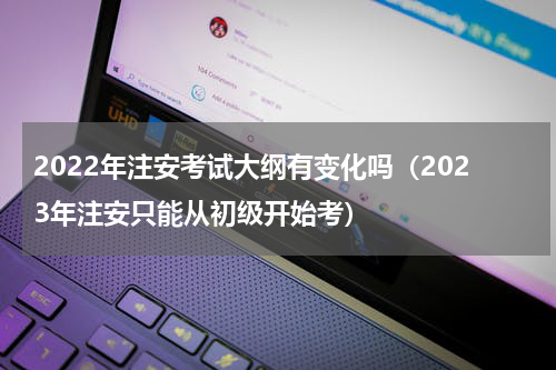 2022年注安考试大纲有变化吗（2023年注安只能从初级开始考）