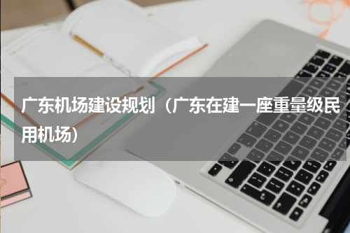 广东机场建设规划（广东在建一座重量级民用机场）