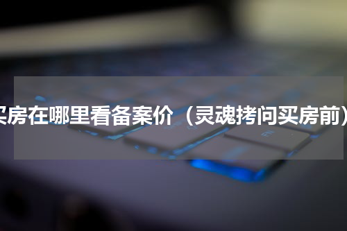 买房在哪里看备案价（灵魂拷问买房前）