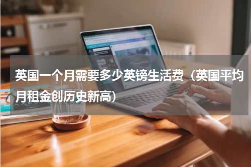 英国一个月需要多少英镑生活费（英国平均月租金创历史新高）