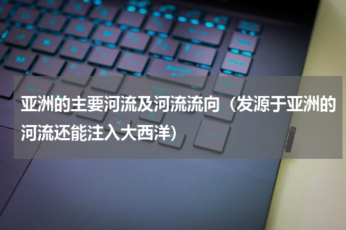 亚洲的主要河流及河流流向（发源于亚洲的河流还能注入大西洋）