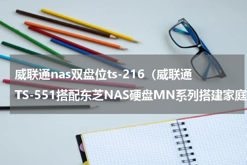 威联通nas双盘位ts-216（威联通TS-551搭配东芝NAS硬盘MN系列搭建家庭媒体中心体验分享）