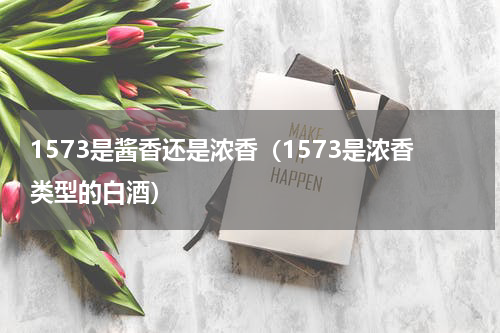 1573是酱香还是浓香（1573是浓香类型的白酒）