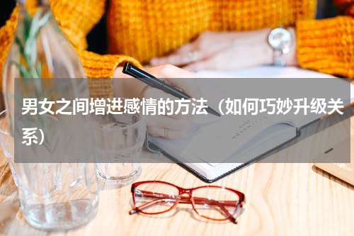 男女之间增进感情的方法（如何巧妙升级关系）