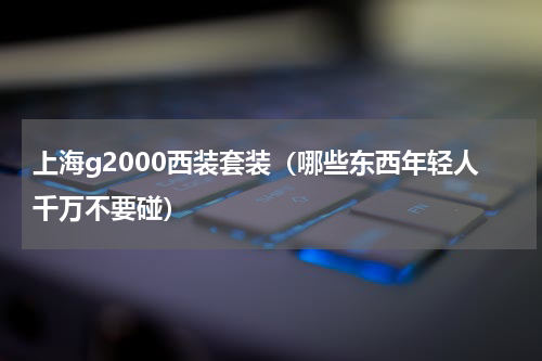 上海g2000西装套装（哪些东西年轻人千万不要碰）